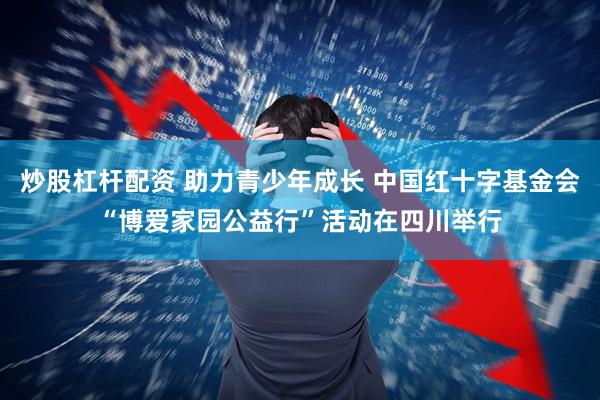 炒股杠杆配资 助力青少年成长 中国红十字基金会“博爱家园公益行”活动在四川举行