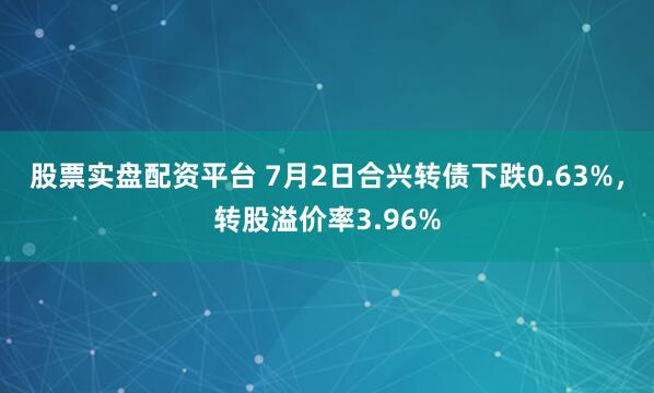 股票实盘配资平台 7月2日合兴转债下跌0.63%，转股溢价率3.96%