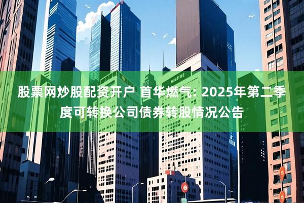股票网炒股配资开户 首华燃气: 2025年第二季度可转换公司债券转股情况公告