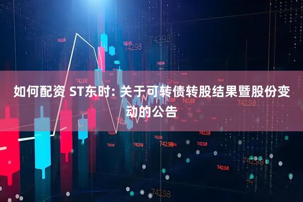 如何配资 ST东时: 关于可转债转股结果暨股份变动的公告