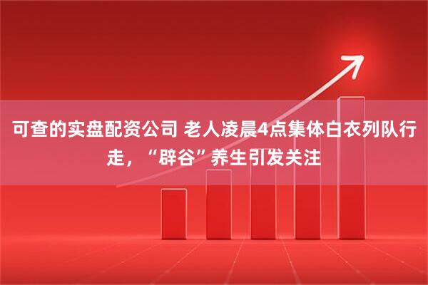可查的实盘配资公司 老人凌晨4点集体白衣列队行走，“辟谷”养生引发关注
