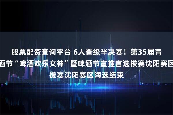 股票配资查询平台 6人晋级半决赛！第35届青岛国际啤酒节“啤酒欢乐女神”暨啤酒节宣推官选拔赛沈阳赛区海选结束
