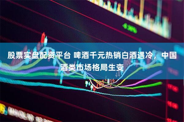 股票实盘配资平台 啤酒千元热销白酒遇冷，中国酒类市场格局生变
