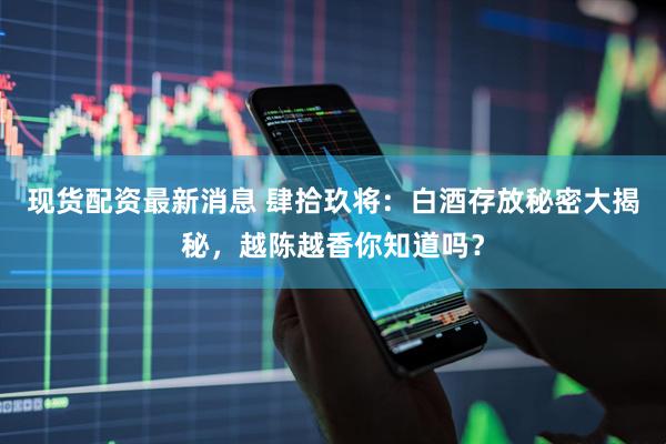 现货配资最新消息 肆拾玖将：白酒存放秘密大揭秘，越陈越香你知道吗？