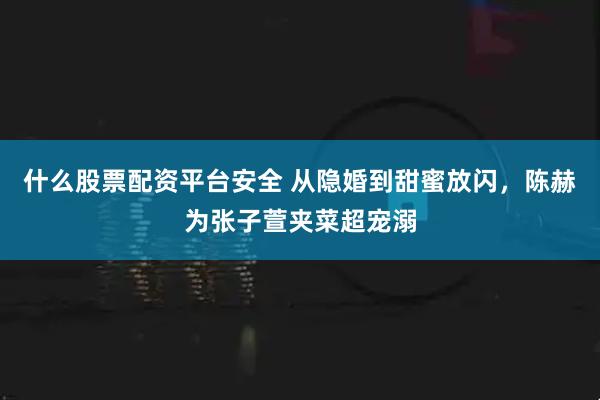 什么股票配资平台安全 从隐婚到甜蜜放闪，陈赫为张子萱夹菜超宠溺
