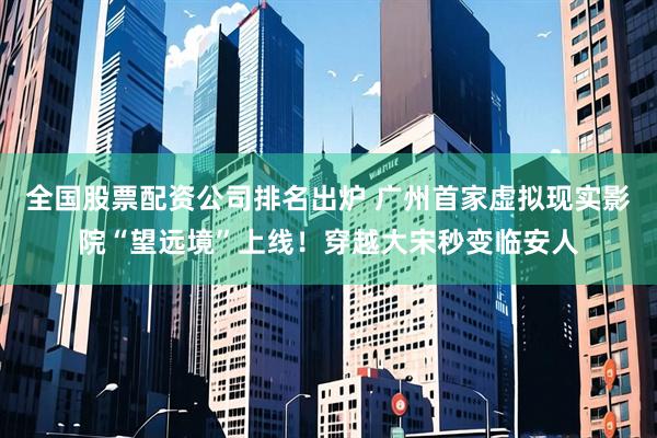 全国股票配资公司排名出炉 广州首家虚拟现实影院“望远境”上线！穿越大宋秒变临安人