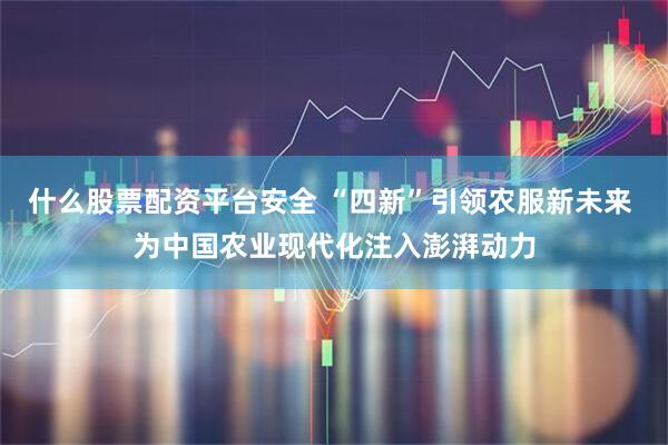 什么股票配资平台安全 “四新”引领农服新未来 为中国农业现代化注入澎湃动力