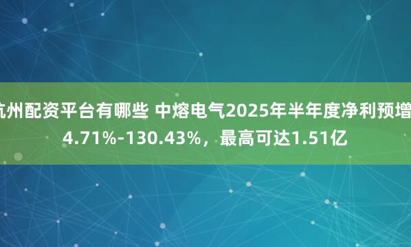 杭州配资平台有哪些 中熔电气2025年半年度净利预增84.71%-130.43%，最高可达1.51亿