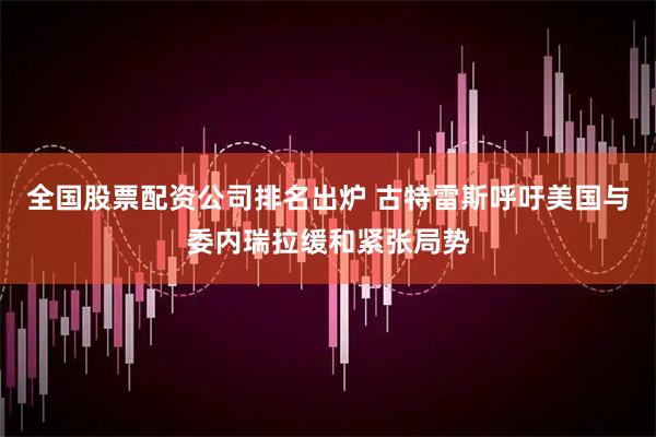 全国股票配资公司排名出炉 古特雷斯呼吁美国与委内瑞拉缓和紧张局势