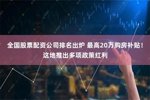 全国股票配资公司排名出炉 最高20万购房补贴！这地推出多项政策红利