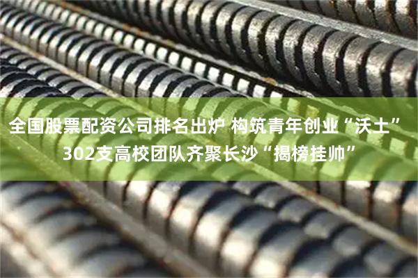 全国股票配资公司排名出炉 构筑青年创业“沃土” 302支高校团队齐聚长沙“揭榜挂帅”
