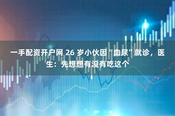 一手配资开户网 26 岁小伙因“血尿”就诊，医生：先想想有没有吃这个