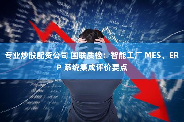 专业炒股配资公司 国联质检：智能工厂 MES、ERP 系统集成评价要点