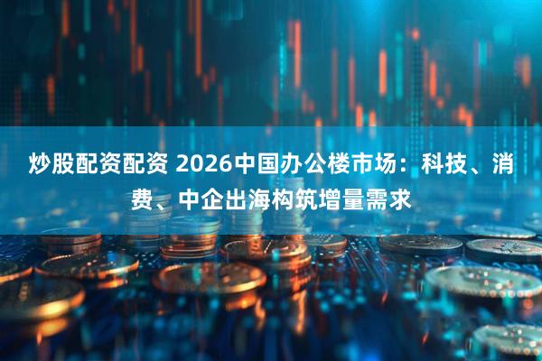 炒股配资配资 2026中国办公楼市场：科技、消费、中企出海构筑增量需求