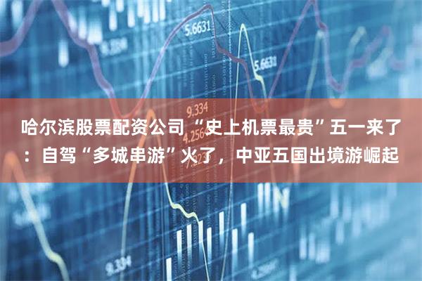 哈尔滨股票配资公司 “史上机票最贵”五一来了：自驾“多城串游”火了，中亚五国出境游崛起