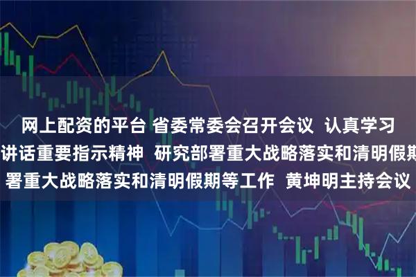 网上配资的平台 省委常委会召开会议  认真学习贯彻习近平总书记重要讲话重要指示精神  研究部署重大战略落实和清明假期等工作  黄坤明主持会议