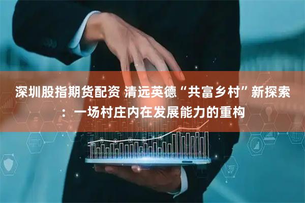 深圳股指期货配资 清远英德“共富乡村”新探索：一场村庄内在发展能力的重构