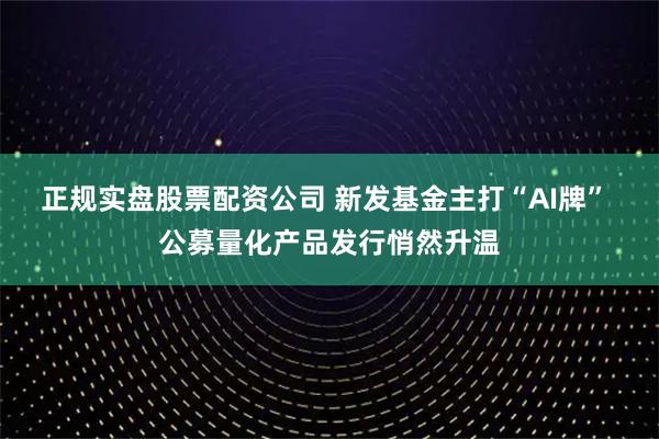 正规实盘股票配资公司 新发基金主打“AI牌” 公募量化产品发行悄然升温